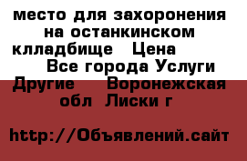 место для захоронения на останкинском клладбище › Цена ­ 1 000 000 - Все города Услуги » Другие   . Воронежская обл.,Лиски г.